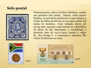 Selo postal
                 Primeiramente, cada ex-Colônia Britânica emitiu
                 seu primeiro selo postal... Depois, como quatro
                 Estados, as províncias juntaram-se para formar a
                 União da África do Sul em 31/05/1910, ainda sob
                 status de domínio... Essa situação durou até
                 31/05/1961, quando o país tornou-se a República
                 da África do Sul. Entretanto, o considerado o
                 primeiro data de 04/11/1910, mostra a efígie
                 do Rei George V e comemora a abertura The
                 Union Parliament em 1910.




                                                      2010
          2007
 