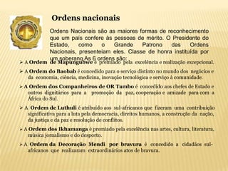 Ordens nacionais
             Ordens Nacionais são as maiores formas de reconhecimento
             que um país confere às pessoas de mérito. O Presidente do
             Estado,    como    o   Grande     Patrono   das     Ordens
             Nacionais, presenteiam eles. Classe de honra instituída por
             um soberano As 6 ordens são:
 A Ordem de Mapungubwe é premiado pela excelência e realização excepcional.
 A Ordem do Baobab é concedido para o serviço distinto no mundo dos negócios e
   da economia, ciência, medicina, inovação tecnológica e serviço à comunidade.
 A Ordem dos Companheiros de OR Tambo é concedido aos chefes de Estado e
   outros dignitários para a promoção da paz, cooperação e amizade para com a
   África do Sul.
 A Ordem de Luthuli é atribuído aos sul-africanos que fizeram uma contribuição
   significativa para a luta pela democracia, direitos humanos, a construção da nação,
   da justiça e da paz e resolução de conflitos.
 A Ordem dos Ikhamanga é premiado pela excelência nas artes, cultura, literatura,
   música jornalismo e do desporto.
 A Ordem da Decoração Mendi por bravura é concedido a cidadãos sul-
   africanos que realizaram extraordinários atos de bravura.
 