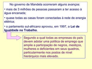 No governo de Mandela ocorreram alguns avanços:
• mais de 3 milhões de pessoas passaram a ter acesso à
água encanada;
• quase todas as casas foram conectadas à rede de energia
elétrica;
• o parlamento sul-africano aprovou, em 1997, a Lei de
Igualdade no Trabalho.
Segundo a qual todas as empresas do país
devem adotar uma política de emprego que
amplie a participação de negros, mestiços,
mulheres e deficientes em seus quadros,
particularmente nos postos de nível
hierárquico mais elevado.

 