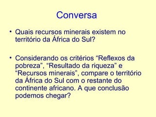 Conversa
• Quais recursos minerais existem no
território da África do Sul?
• Considerando os critérios “Reflexos da
pobreza”, “Resultado da riqueza” e
“Recursos minerais”, compare o território
da África do Sul com o restante do
continente africano. A que conclusão
podemos chegar?

 
