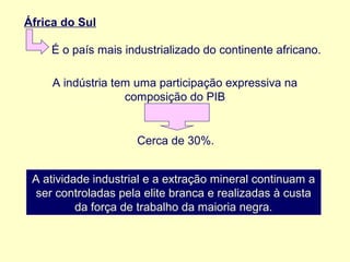 África do Sul
É o país mais industrializado do continente africano.
A indústria tem uma participação expressiva na
composição do PIB

Cerca de 30%.
A atividade industrial e a extração mineral continuam a
ser controladas pela elite branca e realizadas à custa
da força de trabalho da maioria negra.

 