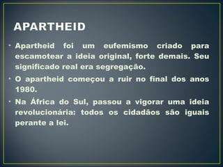 • Apartheid foi um eufemismo criado para 
escamotear a ideia original, forte demais. Seu 
significado real era segregação. 
• O apartheid começou a ruir no final dos anos 
1980. 
• Na África do Sul, passou a vigorar uma ideia 
revolucionária: todos os cidadãos são iguais 
perante a lei. 
 