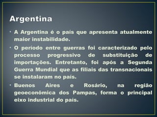 • A Argentina é o país que apresenta atualmente 
maior instabilidade. 
• O período entre guerras foi caracterizado pelo 
processo progressivo de substituição de 
importações. Entretanto, foi após a Segunda 
Guerra Mundial que as filiais das transnacionais 
se instalaram no país. 
• Buenos Aires e Rosário, na região 
geoeconômica dos Pampas, forma o principal 
eixo industrial do país. 
 