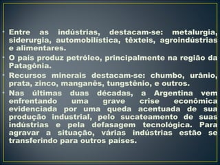 • Entre as indústrias, destacam-se: metalurgia, 
siderurgia, automobilística, têxteis, agroindústrias 
e alimentares. 
• O país produz petróleo, principalmente na região da 
Patagônia. 
• Recursos minerais destacam-se: chumbo, urânio, 
prata, zinco, manganês, tungstênio, e outros. 
• Nas últimas duas décadas, a Argentina vem 
enfrentando uma grave crise econômica 
evidenciada por uma queda acentuada de sua 
produção industrial, pelo sucateamento de suas 
indústrias e pela defasagem tecnológica. Para 
agravar a situação, várias indústrias estão se 
transferindo para outros países. 
 