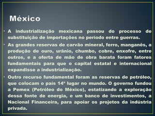 • A industrialização mexicana passou do processo de 
substituição de importações no período entre guerras. 
• As grandes reservas de carvão mineral, ferro, manganês, a 
produção de ouro, urânio, chumbo, cobre, enxofre, entre 
outros, e a oferta de mão de obra barata foram fatores 
fundamentais para que o capital estatal e internacional 
expandisse a industrialização. 
• Outro recurso fundamental foram as reservas de petróleo, 
que colocam o país 14º lugar no mundo. O governo fundou 
a Pemex (Petróleo do México), estatizando a exploração 
dessa fonte de energia, e um banco de investimentos, a 
Nacional Financeira, para apoiar os projetos da indústria 
privada. 
 
