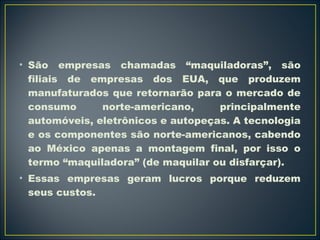 • São empresas chamadas “maquiladoras”, são 
filiais de empresas dos EUA, que produzem 
manufaturados que retornarão para o mercado de 
consumo norte-americano, principalmente 
automóveis, eletrônicos e autopeças. A tecnologia 
e os componentes são norte-americanos, cabendo 
ao México apenas a montagem final, por isso o 
termo “maquiladora” (de maquilar ou disfarçar). 
• Essas empresas geram lucros porque reduzem 
seus custos. 
 