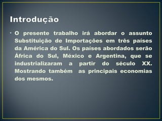 • O presente trabalho irá abordar o assunto 
Substituição de Importações em três países 
da América do Sul. Os países abordados serão 
África do Sul, México e Argentina, que se 
industrializaram a partir do século XX. 
Mostrando também as principais economias 
dos mesmos. 
 