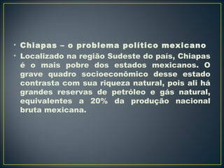 • Chiapas – o problema político mexicano 
• Localizado na região Sudeste do país, Chiapas 
é o mais pobre dos estados mexicanos. O 
grave quadro socioeconômico desse estado 
contrasta com sua riqueza natural, pois ali há 
grandes reservas de petróleo e gás natural, 
equivalentes a 20% da produção nacional 
bruta mexicana. 
 