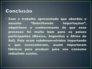 • Com o trabalho apresentado que abordou o 
assunto “Substituindo Importações”, 
adquirimos o conhecimento de que esse 
processo foi muito bom para os países 
participantes (México, Argentina e África do 
Sul). Pois eram subdesenvolvidos importando 
o que necessitavam, assim importaram 
fábricas para produzir para seu consumo 
reduzindo custos. 
 