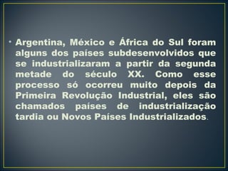 • Argentina, México e África do Sul foram 
alguns dos países subdesenvolvidos que 
se industrializaram a partir da segunda 
metade do século XX. Como esse 
processo só ocorreu muito depois da 
Primeira Revolução Industrial, eles são 
chamados países de industrialização 
tardia ou Novos Países Industrializados. 
 