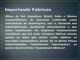 • África do Sul, Argentina, Brasil, Índia e México 
compartilharam do processo conhecido como 
substituição de importações, isto é, iniciaram sua 
industrialização, produzindo internamente o que 
antes importavam. As empresas transnacionais 
concluíram que era mais vantajoso fabricar nesses 
países os bens que teriam como objetivo os 
mercados consumidores locais. Se os Novos Países 
Industrializados “substituíram importações”, os 
países desenvolvidos “exportaram fábricas”. 
 