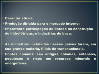 • Características: 
Produção dirigida para o mercado interno; 
Importante participação do Estado na construção 
de hidrelétricas, e indústrias de base. 
• As indústrias instaladas nesses países foram, em 
sua grande maioria, filiais de transnacionais. 
• Pontos comuns: são antigas colônias, extensos, 
populosos e ricos em recursos minerais e 
energéticos. 
 