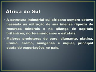 • A estrutura industrial sul-africana sempre esteve 
baseada na extração de sua imensa riqueza de 
recursos minerais e na aliança de capitais 
britânicos, norte-americanos e estatais. 
• Maiores produtores de ouro, diamante, platina, 
urânio, cromo, manganês e níquel, principal 
pauta de exportações no país. 
 