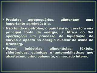 • Produtos agropecuários, alimentam uma 
importante agroindústria. 
• Não tendo o petróleo, o país tem no carvão a sua 
principal fonte de energia, a África do Sul 
aperfeiçoou um processo de liquefação do 
carvão e aposta na energia nuclear da usina de 
Kroeberg. 
• Possui indústrias alimentícias, têxteis, 
siderúrgicas, químicas e automobilísticas que 
abastecem, principalmente, o mercado interno. 
 