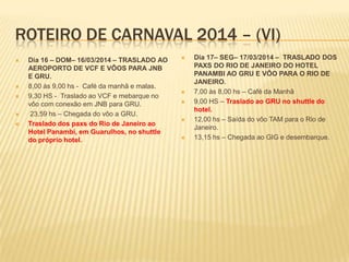 ROTEIRO DE CARNAVAL 2014 – (VI)
 Dia 16 – DOM– 16/03/2014 – TRASLADO AO
AEROPORTO DE VCF E VÔOS PARA JNB
E GRU.
 8,00 às 9,00 hs - Café da manhã e malas.
 9,30 HS - Traslado ao VCF e mebarque no
vôo com conexão em JNB para GRU.
 23,59 hs – Chegada do vôo a GRU.
 Traslado dos paxs do Rio de Janeiro ao
Hotel Panambi, em Guarulhos, no shuttle
do próprio hotel.
 Dia 17– SEG– 17/03/2014 – TRASLADO DOS
PAXS DO RIO DE JANEIRO DO HOTEL
PANAMBI AO GRU E VÔO PARA O RIO DE
JANEIRO.
 7,00 às 8,00 hs – Café da Manhã
 9,00 HS – Traslado ao GRU no shuttle do
hotel.
 12,00 hs – Saída do vôo TAM para o Rio de
Janeiro.
 13,15 hs – Chegada ao GIG e desembarque.
 