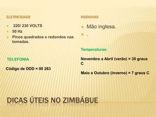 DICAS ÚTEIS NO ZIMBÁBUE
ELETRICIDADE
 220/ 230 VOLTS
 50 Hz
 Pinos quadrados e redondos nas
tomadas.
RODOVIAS
 Mão inglesa.
 .
TELEFONIA
Código de DDD = 00 263
Temperaturas:
Novembro a Abril (verão) = 35 graus
C
Maio a Outubro (inverno) = 7 graus C
 