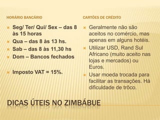 DICAS ÚTEIS NO ZIMBÁBUE
HORÁRIO BANCÁRIO
 Seg/ Ter/ Qui/ Sex – das 8
às 15 horas
 Qua – das 8 às 13 hs.
 Sab – das 8 às 11,30 hs
 Dom – Bancos fechados
 Imposto VAT = 15%.
CARTÕES DE CRÉDITO
 Geralmente não são
aceitos no comércio, mas
apenas em alguns hotéis.
 Utilizar USD, Rand Sul
Africano (muito aceito nas
lojas e mercados) ou
Euros.
 Usar moeda trocada para
facilitar as transações. Há
dificuldade de trôco.
 