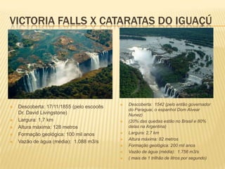 VICTORIA FALLS X CATARATAS DO IGUAÇÚ
 Descoberta: 17/11/1855 (pelo escocês
Dr. David Livingstone)
 Largura: 1,7 km
 Altura máxima: 128 metros
 Formação geológica: 100 mil anos
 Vazão de água (média): 1.088 m3/s
 Descoberta: 1542 (pelo então governador
do Paraguai, o espanhol Dom Alvear
Nunez)
 (20% das quedas estão no Brasil e 80%
delas na Argentina)
 Largura: 2,7 km
 Altura máxima: 82 metros
 Formação geológica: 200 mil anos
 Vazão de água (média): 1.756 m3/s
 ( mais de 1 trilhão de litros por segundo)
 
