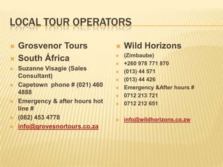 LOCAL TOUR OPERATORS
 Grosvenor Tours
 South África
 Suzanne Visagie (Sales
Consultant)
 Capetown phone # (021) 460
4888
 Emergency & after hours hot
line #
 (082) 453 4778
 info@grovesnortours.co.za
 Wild Horizons
 (Zimbaube)
 +260 978 771 870
 (013) 44 571
 (013) 44 426
 Emergency &After hours #
 0712 213 721
 0712 212 651
 info@wildhorizons.co.zw
 