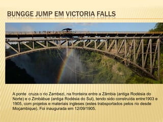BUNGGE JUMP EM VICTORIA FALLS
A ponte cruza o rio Zambezi, na fronteira entre a Zâmbia (antiga Rodésia do
Norte) e o Zimbábue (antiga Rodésia do Sul), tendo sido construída entre1903 e
1905, com projetos e materiais ingleses (estes trabsportados pelos rio desde
Moçambique). Foi inaugurada em 12/09/1905.
 
