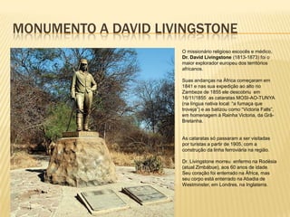 MONUMENTO A DAVID LIVINGSTONE
O missionário religioso escocês e médico,
Dr. David Livingstone (1813-1873) foi o
maior explorador europeu dos territórios
africanos.
Suas andanças na África começaram em
1841 e nas sua expedição ao alto rio
Zambeze de 1855 ele descobriu em
16/11/1855 as cataratas MOSI-AO-TUNYA
(na língua nativa local: “a fumaça que
troveja”) e as batizou como “Victoria Falls”,
em homenagem à Rainha Victoria, da Grã-
Bretanha.
As cataratas só passaram a ser visitadas
por turistas a partir de 1905, com a
construção da linha ferroviária na região.
Dr. Livingstone morreu enfermo na Rodésia
(atual Zimbábue), aos 60 anos de idade.
Seu coração foi enterrado na África, mas
seu corpo está enterrado na Abadia de
Westminster, em Londres, na Inglaterra.
 