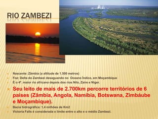 RIO ZAMBEZI
 Nascente: Zâmbia (a altitude de 1.500 metros)
 Foz: Delta do Zambezi desaguando no Oceano Índico, em Moçambique
 É o 4º. maior rio africano depois dos rios Nilo, Zaire e Niger.
 Seu leito de mais de 2.700km percorre territórios de 6
países (Zâmbia, Angola, Namíbia, Botswana, Zimbáube
e Moçambique).
 Bacia hidrográfica: 1,4 milhões de Km2
 Victoria Falls é considerada o limite entre o alto e o médio Zambezi.
 
