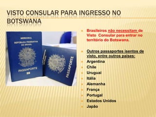 VISTO CONSULAR PARA INGRESSO NO
BOTSWANA
 Brasileiros não necessitam de
Visto Consular para entrar no
território do Botswana.
 Outros passaportes isentos de
visto, entre outros países:
 Argentina
 Chile
 Uruguai
 Itália
 Alemanha
 França
 Portugal
 Estados Unidos
 Japão
 