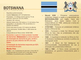 BOTSWANA
 República parlamentarista.
 Capital: Gaborone (227 mil habitantes)
 População: 1,9 milhões (sendo apenas 1% de
brancos). Cerca de 70% de cristãos.
 Território: 581 mil km2
 Altitude média entre 700 metros a 1,2 mil metros. Sua
topografia é um planalto e 70% do território é o
Deserto de Kalahari
 Ponto mais baixo do país: 513 metros de altitude.
 Ponto culminante: Tsodillo Hills a 1.489 metros de
altitude.
 Independência do Reino Unido: 30/09/1966.
 Economia: o país é o maior produtor mundial
de diamantes. Debaswana é a única empresa
de mineração de diamante do país, sendo o
governo do país detentor de 50% de suas
ações.
 A mineração de diamantes responde por 62%
da economia do país.
 Moeda: Pula
 Saúde: 1 em 3 habitantes do país tem o Virus HIV. É
o segundo país do mundo com o mais alto nível de
infectados, só perdendo para a Suazilândia.
 Século XVIII – Primeiros colonizadores
ocidentais chegam a região e a denominam de
BECHUANALAND (em inglês, “terra dos
Botswana”, povo banto nativo). Com a
independência em 1966 adotou-se o nome em
língua local (tswana).
 31/03/1885 – Torna-se um protetorado britânico
ligado à África do Sul.
 1910 – Forma-se a União Sul Africana (atual
África do Sul), mas os protetorados não são
incluídos na União.
 1948 – O Apartheid é instituído na África do Sul.
O Bostwana manifesta-se contrário à política de
segregação racial.
 1961 – A África do Sul desliga-se do
Commonwhealth, impossibilitando de vez a
anexação dos protetorados britânicos.
 1964 a 1966 – O Reino Unido concorda em
estabelecer um governo independente para o
Botswana.
 