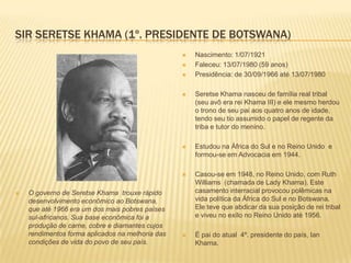 SIR SERETSE KHAMA (1º. PRESIDENTE DE BOTSWANA)
 O governo de Seretse Khama trouxe rápido
desenvolvimento econômico ao Botswana,
que até 1966 era um dos mais pobres países
sul-africanos. Sua base econômica foi a
produção de carne, cobre e diamantes cujos
rendimentos forma aplicados na melhoria das
condições de vida do povo de seu país.
 Nascimento: 1/07/1921
 Faleceu: 13/07/1980 (59 anos)
 Presidência: de 30/09/1966 até 13/07/1980
 Seretse Khama nasceu de família real tribal
(seu avô era rei Khama III) e ele mesmo herdou
o trono de seu pai aos quatro anos de idade,
tendo seu tio assumido o papel de regente da
triba e tutor do menino.
 Estudou na África do Sul e no Reino Unido e
formou-se em Advocacia em 1944.
 Casou-se em 1948, no Reino Unido, com Ruth
Williams (chamada de Lady Khama). Este
casamento interracial provocou polêmicas na
vida política da África do Sul e no Botswana.
Ele teve que abdicar da sua posição de rei tribal
e viveu no exílo no Reino Unido até 1956.
 É pai do atual 4º. presidente do país, Ian
Khama.
 