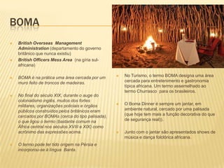 BOMA
 British Overseas Management
Administration (departamento do governo
britânico que nunca existiu)
 British Officers Mess Area (na gíria sul-
africana)
 BOMA é na prática uma área cercada por um
muro feito de troncos de madeiras.
 No final do século XIX, durante o auge do
colonialismo inglês, muitos dos fortes
militares, organizações policiais e órgãos
públicos construídos pelos britânicos eram
cercados por BOMAs (cerca do tipo palisada),
o que ligou o termo (bastante comum na
África central nos séculos XVIII e XIX) como
acrônimo das expressões acima.
 O termo pode ter tido origem na Pérsia e
incorporou-se à língua Banta.
 No Turismo, o termo BOMA designa uma área
cercada para entretenimento e gastronomia
típica africana. Um termo assemelhado ao
termo Churrasco para os brasileiros.
 O Boma Dinner é sempre um jantar, em
ambiente natural, cercado por uma palisada
(que hoje tem mais a função decorativa do que
de segurança real)).
 Junto com o jantar são apresentados shows de
música e dança folclórica africana.
 