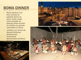 BOMA DINNER
 Boma significa uma
área cercada de
palisada dentro da
selva, sendo usada
como proteção de
ataques tribais durante
os conflitos do período
colonialista na África.
 Jantares com shows de
danças folclóricas
africanas são
comumente
denominados de Boma
Dinners.
 