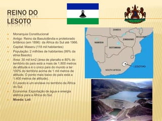 REINO DO
LESOTO
 Monarquia Constitucional
 Antigo Reino da Basutolândia e protetorado
britânico (em 1896) da África do Sul até 1966.
 Capital: Maseru (118 mil habitantes)
 População: 2 milhões de habitantes (99% da
etnia Basoto)
 Área: 30 mil km2 (área de planalto e 80% do
território do país está a mais de 1.800 metros
de altitude e é o único país do mundo a ter
100% do território acima de 1 mil metros de
altitude. O ponto mais baixo do país está a
1.400 metros de altitude).
 O Lesoto é um enclave no território da África
do Sul.
 Economia: Exportação de água e energia
elétrica para a África do Sul.
 Moeda: Loti
 