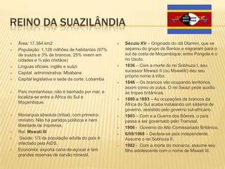 REINO DA SUAZILÂNDIA
 Área: 17.364 km2
 População: 1,128 milhões de habitantes (97%
de suazis e 3% de brancos, 25% vivem em
cidades e ¾ são cristãos)
 Línguas oficiais: inglês e suázi
 Capital administrativa: Mbabane
 Capital legislativa e sede da corte: Lobamba
 País montanhoso; não é banhado por mar, e
localiza-se entre a África do Sul e
Moçambique.
 Monarquia absoluta (tribal), com primeiro-
ministro. Não há partidos políticos e nem
liberdade de imprensa.
 Rei: Mswati III
 Saúde: 1/3 da população adulta do país é
infectado pela AIDS.
 Economia: exporta cana-de-açúcar e tem
grandes reservas de carvão mineral.
 Século XV – Originado do clã Dlamini, que se
separou do grupo de Bantos e migraram para o
sul da costa de Moçambique, entre Pongola e o
rio Usutu.
 1836 – Com a morte do rei Sobhuza I, seu
sucessor Mswazi II (ou MswatiII) deu seu
próprio nome à tribo.
 1846 – Os brancos vão ocupando territórios,
assim como os zulus. O rei Swazi pede auxílio
às tropas britânicas.
 1880 a 1893 – As ocupações de brancos da
África do Sul acaba instalando um sistema de
governo, assistido pelo governo sul-africano.
 1903 – Com a a Guerra dos Bôeres, o país
passa a ser governado pelo Tranvaal.
 1906 - Governo do Alto Comissariado Britânico.
 6/09/1968 – Declara-se país independente.
Assume o rei Sobhuza II.
 1982 - Com a morte do monarca, assume seu
filho adolescente com o nome de Mswati III.
 