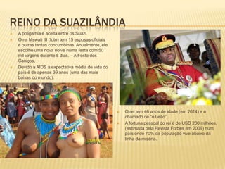 REINO DA SUAZILÂNDIA
 A poligamia é aceita entre os Suazi.
 O rei Mswati III (foto) tem 15 esposas oficiais
e outras tantas concumbinas. Anualmente, ele
escolhe uma nova noive numa festa com 50
mil virgens durante 8 dias. – A Festa dos
Caniços.
 Devido a AIDS a expectativa média de vida do
país é de apenas 39 anos (uma das mais
baixas do mundo).
 O rei tem 46 anos de idade (em 2014) e é
chamado de “o Leão”.
 A fortuna pessoal do rei é de USD 200 milhões,
(estimada pela Revista Forbes em 2009) num
país onde 70% da população vive abaixo da
linha da miséria.
 