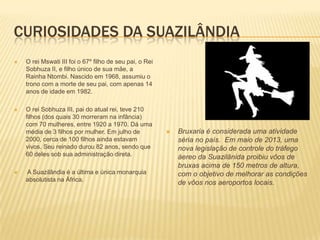 CURIOSIDADES DA SUAZILÂNDIA
 O rei Mswati III foi o 67º filho de seu pai, o Rei
Sobhuza II, e filho único de sua mãe, a
Rainha Ntombi. Nascido em 1968, assumiu o
trono com a morte de seu pai, com apenas 14
anos de idade em 1982.
 O rei Sobhuza III, pai do atual rei, teve 210
filhos (dos quais 30 morreram na infância)
com 70 mulheres, entre 1920 a 1970. Dá uma
média de 3 filhos por mulher. Em julho de
2000, cerca de 100 filhos ainda estavam
vivos. Seu reinado durou 82 anos, sendo que
60 deles sob sua administração direta.
 A Suazilândia é a última e única monarquia
absolutista na África.
 Bruxaria é considerada uma atividade
séria no país. Em maio de 2013, uma
nova legislação de controle do tráfego
áereo da Suazilânida proibiu vôos de
bruxas acima de 150 metros de altura,
com o objetivo de melhorar as condições
de vôos nos aeroportos locais.
 