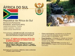 ÁFRICA DO SUL
República da África do Sul
Democracia Parlamentar
Presidente: Jacob Zuma (2013)
Capital Administrativa: Pretória
Capital Legislativa: Capetown
Capital Judicial: Bloemfontein
Área territorial: 1.233.404 km2 (25º. do mundo em
área territorial) 2/3 do território do país é de
área semi-desértica (região oeste do pais)
População: 47 milhões de habitantes (2012)/ 70%
de negros. 50% vivem em cidades com mais
de 50 mil habitantes.
Línguas oficiais: Inglês e Afrikaans (e mais 9
outras línguas regionais) Total de 11 línguas
oficiais. Entre as línguas nativas a mais falada
é o Zulú.
Banhada por 2 oceanos: Atlântico (lado ocidental)
e Índico (lado oriental)
 Clima sub-tropical, semelhante ao do Brasil,
com as mesmas estações do ano (ambos
países estão no Hemisfério Sul).
 Fuso Horário: + 4 horas em relação ao Horário
Brasileiro de Verão e + 5 horas em relação ao
Horário de Brasília.
 Eletricidade: 220/230 Volts (tomadas de 3
pinos redondos, largos e em forma de triângulo
isósceles)
 