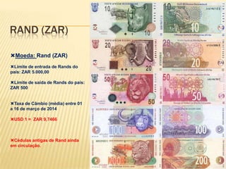 RAND (ZAR)
Moeda: Rand (ZAR)
Limite de entrada de Rands do
país: ZAR 5.000,00
Limite de saída de Rands do país:
ZAR 500
Taxa de Câmbio (média) entre 01
a 16 de março de 2014
USD 1 = ZAR 9,7466
Cédulas antigas de Rand ainda
em circulação.
 