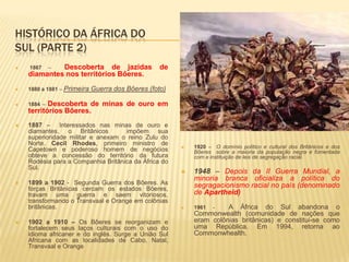 HISTÓRICO DA ÁFRICA DO
SUL (PARTE 2)
 1867 – Descoberta de jazidas de
diamantes nos territórios Bôeres.
 1880 a 1881 – Primeira Guerra dos Bôeres (foto)
 1884 – Descoberta de minas de ouro em
territórios Bôeres.
 1887 – Interessados nas minas de ouro e
diamantes, o Britânicos impôem sua
superioridade militar e anexam o reino Zulu do
Norte. Cecil Rhodes, primeiro ministro de
Capetown e poderoso homem de negócios
obteve a concessão do território da futura
Rodésia para a Companhia Britânica da África do
Sul.
 1899 a 1902 - Segunda Guerra dos Bôeres. As
forças Britânicas cercam os estados Bôeres,
travam uma guerra e saem vitoriosos,
transformando o Transvaal e Orange em colônias
britânicas.
 1902 a 1910 – Os Bôeres se reorganizam e
fortalecem seus laços culturais com o uso do
idioma africaner e do inglês. Surge a União Sul
Africana com as localidades de Cabo, Natal,
Transvaal e Orange
 1920 – O domínio político e cultural dos Britânicos e dos
Bôeres sobre a maioria da população negra é fomentada
com a instituição de leis de segregação racial.
 1948 – Depois da II Guerra Mundial, a
minoria branca oficializa a política do
segragacionismo racial no país (denominado
de Apartheid)
 1961 - A África do Sul abandona o
Commonwealth (comunidade de nações que
eram colônias britânicas) e constitui-se como
uma República. Em 1994, retorna ao
Commonwhealth.
 