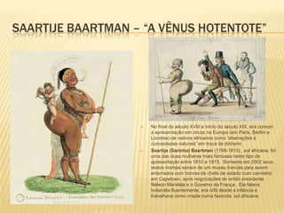 SAARTIJE BAARTMAN – “A VÊNUS HOTENTOTE”
 No final do século XVIII e início do século XIX, era comum
a apresentação em circos na Europa (em Paris, Berlim e
Londres) de nativos africanos como “aberrações e
curiosidades naturais” em troca de dinheiro.
 Saartije (Sarinha) Baartman (1789-1815) , sul africana, foi
uma das duas mulheres mais famosas neste tipo de
apresentação entre 1810 e 1815. Somente em 2002 seus
restos mortais sairam de um museu francês para serem
enterrados com honras de chefe de estado num cemitério
em Capetown, após negociações do então presidente
Nélson Mandela e o Governo da França. Ela falava
holandês fluentemente, era órfã desde a infãncia e
trabalhava como criada numa fazenda sul africana.
 