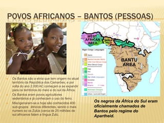 POVOS AFRICANOS – BANTOS (PESSOAS)
 Os Bantos são a etnia que tem origem no atual
território da República dos Camarões, e por
volta do ano 2.000 AC começam a se expandir
para os territórios do meio e do sul da África.
 Os Bantos eram povos agricultores
sedentários e já conheciam o uso do ferro.
 Miscigenaram-se e hoje são conhecidos 400
sub-grupos étnicos diferentes, sendo o mais
numero so os Zulús (cerca de 25 milhões de
sul africanos falam a língua Zulú.
Os negros da África do Sul eram
oficialmente chamados de
Bantos pelo regime do
Apartheid.
 