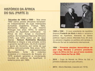 HISTÓRICO DA ÁFRICA
DO SUL (PARTE 3)
 Décadas de 1960 a 1980 - Nos anos
1960 vários países africanos tornaram-
se independentes de suas metrópoles
européias (Inglaterra, França, Itália,
Alemanha, Bélgica e até mesmo
Portugal nos anos 1970). O sistema
político do Apartheid continuava na
África do Sul. Surge o movimento
político do Congresso Nacional Africano
(CNA), que tinha como um de seus
líderes Nelson Rolihlahla Mandela
(Madiba) e integra a luta armada contra
o governo sul-africano. Os EUA mantèm
o apoio ao Governo, por conta de sua
política anti-comunista. Nos anos 1970,
os territórios segregacionistas
(Bantistões), fonte de violentos
protestos e o massacre de Soweto em
1976 acabam gerando a condenação
mundial do sistema de Apartheid. O
sistema piora até 1989.
 1989 e 1990 - O novo presidente da república
(branco) Frederik de Klerk é eleito e encerra a
política do Apartheid, liberando os líderes
políticos negros presos (Mandela ficou 26 anos
no cárcere) e legaliza os partidos anti-racistas. A
África do Sul sai do isolamento internacional.
 1994 – Primeiras eleições democráticas do
país elege Mandela o primeiro presidente
negro da África do Sul, que já havia recebido
o Prêmio Nobel da Paz de 1993.
 2010 – Copa do Mundo na África do Sul, a
primeira realizada num país africano.
 2013 – Morre Mandela. (nascido em 1918).
 