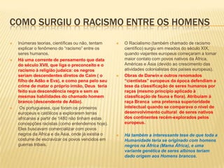 COMO SURGIU O RACISMO ENTRE OS HOMENS
 Inúmeras teorias, científicas ou não, tentam
explicar o fenômeno do “racismo” entre os
seres humanos.
 Há uma corrente de pensamento que data
do século XVII, que liga o preconceito e o
racismo à religião judaica: os negros
seriam descendentes diretos de Caim ( o
filho de Adão e Eva), e como pena pelo seu
crime de matar o próprio irmão, Deus teria
feito sua descendência negra e sem as
mesmas habilidades do chamado homem
branco (descendente de Adão).
 Os portugueses, que foram os primeiros
europeus e católicos a explorarem terras
africanas a partir de 1480 não tinham estas
concepções racistas (como entendemos hoje).
Eles buscavam comercializar com povos
negros da África e da Ásia, onde já existia o
costume de escravizar os povos vencidos em
guerras tribais.
 O Racialismo (também chamado de racismo
científico) surgiu em meados do século XIX,
quando viajantes europeus começaram a tomar
maior contato com povos nativos da África,
Américas e Ásia (devido ao crescimento das
atividades colonialistas dos países europeus).
 Obras de Darwin e outros renomados
“cientistas” europeus da época defendiam a
tese da classificação de seres humanos por
raças (mesmo princípio aplicado à
classficação de fauna e flora). Atribuiam à
raça Branca uma pretensa superioridade
intelectual quando se comparava o nível de
desenvolvimento cultural de seres nativos
dos continentes recém-explorados pelos
europeus.
 Há também a interessante tese de que toda a
Humanidade teria se originado com homens
negros na África (Mama África), e uma
variante genética de seres albinos teriam
dado origem aos Homens brancos.
 