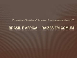 Portugueses “descobrem” terras em 2 continentes no século XV
BRASIL E ÁFRICA – RAÍZES EM COMUM
 