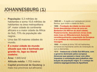 JOHANNESBURG (1)
 População: 5,3 milhões de
habitantes e soma 10,6 milhões de
habitantes na área metropolitana
(4ª. maior cidade do continente
africano e a maior cidade da África
do Sul). 73% da população são
negros.
 Uma das 50 maiores cidades do
mundo.
 É a maior cidade do mundo
situada que não é banhada por
grande rio, lago ou litoral
costeiro.
 Área: 1.645 km2
 Altitude média: 1.753 metros
 Capital provincial de Gauteng (a
mais rica província sul-africana)
 1600 AC – A região era habitada por povos
Bantus, que viviam a Idade do ferro.
 1886 – Fundação da cidade na área onde
foram descobertas minas de ouro em
Barberton (há 400 km da atual cidade).
Posteriormente, descobriram minas ainda
mais ricas em Witwatersrand. Aumenta
consideravelmente a população de Europeus
e os conflitos de interesses econômicos
insurgem.
 1900 – A cidade já tinha 100 mil habitantes,
tornando-se importante centro de mineração de
ouro e diamantes.
 1910 – Instaura-se a União Sul-Africana, com
o governo dominado pelos europeus
(brancos) que passam a taxar com altos
impostos a contratação para trabalhos não-
braçais da população negra. É o começo do
sistema segregacionista do Apartheid.
 