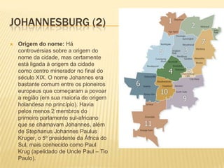 JOHANNESBURG (2)
 Origem do nome: Há
controvérsias sobre a origem do
nome da cidade, mas certamente
está ligada à origem da cidade
como centro minerador no final do
século XIX. O nome Johannes era
bastante comum entre os pioneiros
europeus que começaram a povoar
a região (em sua maioria de origem
holandesa no princípio). Havia
pelos menos 2 membros do
primeiro parlamento sul-africano
que se chamavam Johannes, além
de Stephanus Johannes Paulus
Kruger, o 5º presidente da África do
Sul, mais conhecido como Paul
Krug (apelidado de Uncle Paul – Tio
Paulo).
 