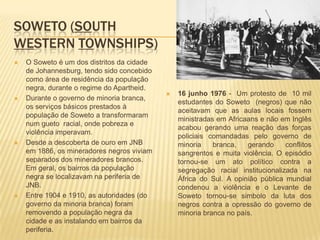 SOWETO (SOUTH
WESTERN TOWNSHIPS)
 O Soweto é um dos distritos da cidade
de Johannesburg, tendo sido concebido
como área de residência da população
negra, durante o regime do Apartheid.
 Durante o governo de minoria branca,
os serviços básicos prestados à
população de Soweto a transformaram
num gueto racial, onde pobreza e
violência imperavam.
 Desde a descoberta de ouro em JNB
em 1886, os mineradores negros viviam
separados dos mineradores brancos.
Em geral, os bairros da população
negra se localizavam na periferia de
JNB.
 Entre 1904 e 1910, as autoridades (do
governo da minoria branca) foram
removendo a população negra da
cidade e as instalando em bairros da
periferia.
 16 junho 1976 - Um protesto de 10 mil
estudantes do Soweto (negros) que não
aceitavam que as aulas locais fossem
ministradas em Africaans e não em Inglês
acabou gerando uma reação das forças
policiais comandadas pelo governo de
minoria branca, gerando conflitos
sangrentos e muita violência. O episódio
tornou-se um ato político contra a
segregação racial institucionalizada na
África do Sul. A opinião pública mundial
condenou a violência e o Levante de
Soweto tornou-se simbolo da luta dos
negros contra a opressão do governo de
minoria branca no país.
 