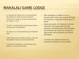 MAKALALI GAME LODGE
 O conceito do hotel é ser um acampamento
de cabanas no meio da savana africana.
 Conta com 3 campos, de seis cabanas cada
um: Camp 1, 2 e 3.
 O camp 1 é acessível por ponte pensil sobre o
rio que corta a propriedade.
 Os camps 2 e 3 são acessíveis por estrada de
terra.
 Cada cabana tem banheiro privativo, mas não
há paredes internas na área de banheira.
 O chuveiro é localizado na área externa da
cabena, no meio da natureza.
 São realizados 2 safáris por dia: o
primeiro bem cedo pela manhã (6 horas
da manhã) e o segundo a partir das 16
horas.
 Após escurecer, os hóspdes só devem
caminhar nas áreas externas das
cabanas acompanhados pelos Rangers
(funcionários do hotel) por medida de
segurança contra ataques de animais
selvagens.
 O acesso às cabanas é feito por
pequenas estradas de terra batida.
 