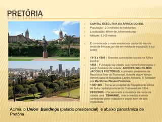 PRETÓRIA
 CAPITAL EXECUTIVA DA ÁFRICA DO SUL
 População: 2,3 milhões de habitantes
 Localização: 48 km de Johannesburgo
 Altitude: 1.343 metros
 É considerada a mais ensolarada capital do mundo
(mais de 9 horas por dia em média de exposição à luz
solar).
 1818 a 1840 – Grandes convulsões sociais na África
Austral.
 1855 - Fundação da cidade, cujo nome homenageia o
pai do fundador da cidade ANDRIES WILHELMUS
JACOBUS PRETORIUS, e primeiro presidente da
República Boer do Transvaal, durante algum tempo
denominada de República Centro Africana. O fundador
era Martihnus Wessel Pretorius.
 1/05/1860 – Torna-se a capital da República da África
do Sul e capital provincial do Transvaal até 1994..
 26/05/2005 – Foi aprovado a mudança de nome da
cidade para TSHWANE, mas a medida é ainda
contestada pelos cidadãos e segue sem ter sido
implantada.
Acima, o Union Buildings (palácio presidencial) e abaixo panorâmica de
Pretória
 