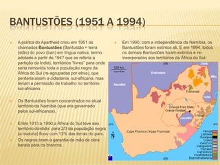 BANTUSTÕES (1951 A 1994)
 A polítca do Apartheid criou em 1951 os
chamados Bantustões (Bantustão = terra
(stão) do povo (ban) em língua nativa, termo
adotado a partir de 1947 que se referia a
partição da India), territórios “livres” para onde
seria removida toda a população negra da
África do Sul (re-agrupadas por etnia), que
perderia assim a cidadania sul-africana, mas
teriam a permissão de trabalho no território
sul-africano.
 Os Bantustões foram concentrados no atual
território da Namíbia (que era governado
pelos sul-africanos).
 Entre 1913 a 1950,a África do Sul teve seu
território dividido: para 2/3 da população negra
(a maioria) ficou com 13% das terras do país.
 Os negros eram a garantia de mão de obra
barata para os brancos.
 Em 1990, com a independência da Namíbia, os
Bantustões foram extintos ali. E em 1994, todos
os demais Bantustões foram extintos e re-
incorporados aos territórios da África do Sul.
 
