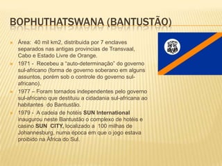 BOPHUTHATSWANA (BANTUSTÃO)
 Área: 40 mil km2, distribuida por 7 enclaves
separados nas antigas provincias de Transvaal,
Cabo e Estado Livre de Orange.
 1971 - Recebeu a “auto-determinação” do governo
sul-africano (forma de governo soberano em alguns
assuntos, porém sob o controle do governo sul-
africano).
 1977 – Foram tornados independentes pelo governo
sul-africano que destituiu a cidadania sul-africana ao
habitantes do Bantustão.
 1979 - A cadeia de hotéis SUN International
inaugurou neste Bantustão o complexo de hotéis e
casino SUN CITY, localizado a 100 milhas de
Johannesburg, numa época em que o jogo estava
proibido na África do Sul.
 